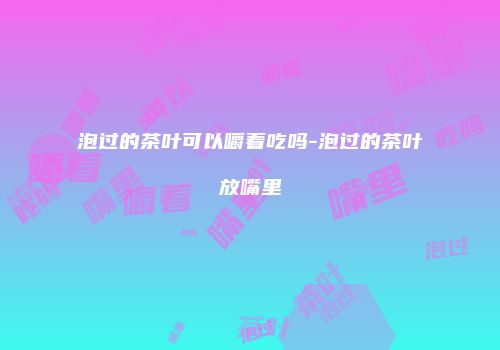 泡过的茶叶可以嚼着吃吗-泡过的茶叶放嘴里
