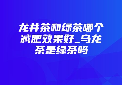 龙井茶和绿茶哪个减肥效果好_乌龙茶是绿茶吗