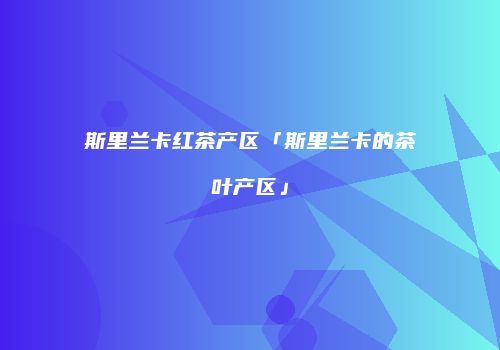 斯里兰卡红茶产区「斯里兰卡的茶叶产区」