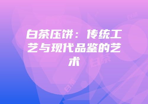 白茶压饼：传统工艺与现代品鉴的艺术