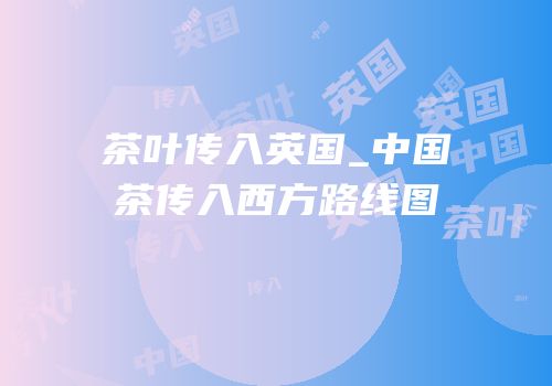 茶叶传入英国_中国茶传入西方路线图