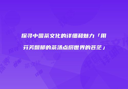 探寻中国茶文化的详细和魅力「用芬芳馥郁的茶汤点缀世界的苍茫」