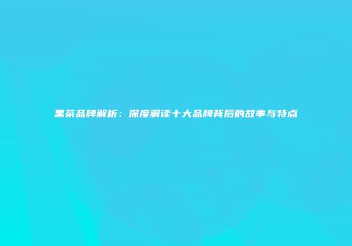 黑茶品牌解析：深度解读十大品牌背后的故事与特点