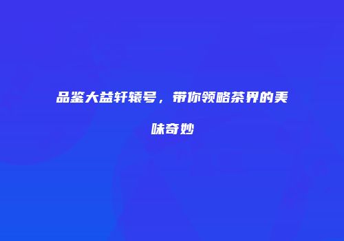 品鉴大益轩辕号，带你领略茶界的美味奇妙