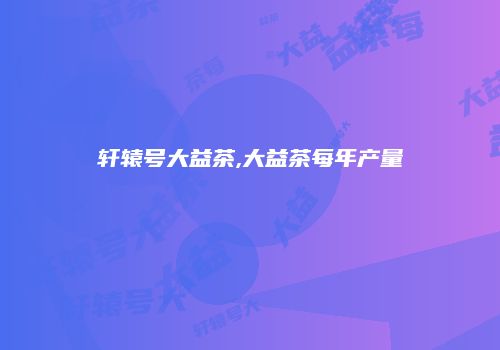 轩辕号大益茶,大益茶每年产量