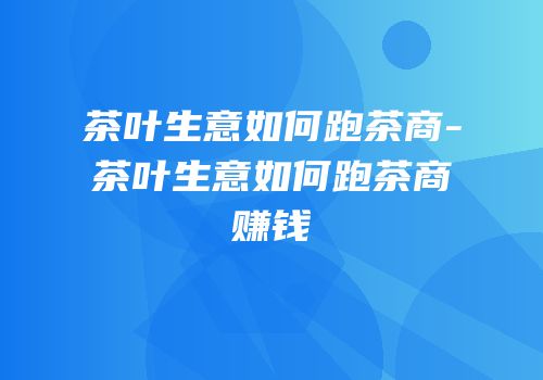 茶叶生意如何跑茶商-茶叶生意如何跑茶商赚钱