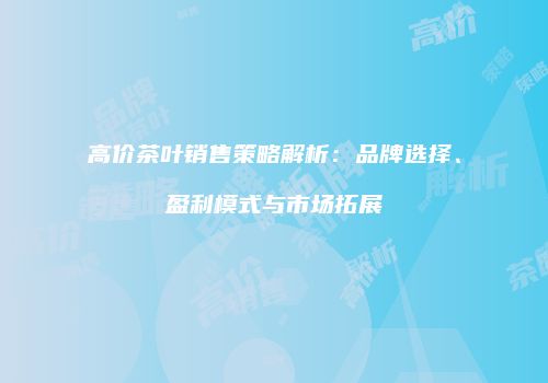 高价茶叶销售策略解析：品牌选择、盈利模式与市场拓展
