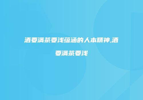 酒要满茶要浅蕴涵的人本精神,酒要满茶要浅
