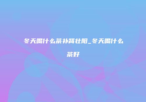 冬天喝什么茶补肾壮阳_冬天喝什么茶好