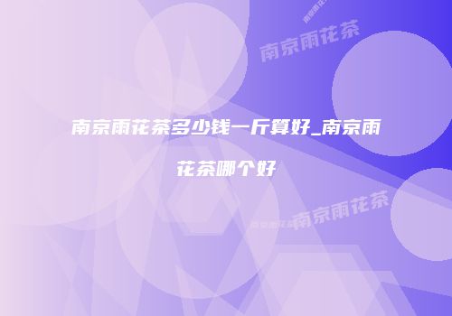 南京雨花茶多少钱一斤算好_南京雨花茶哪个好