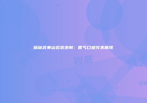 探秘武夷山岩茶泡制：香气口感完美展现