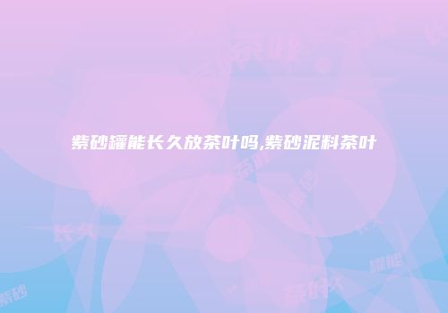紫砂罐能长久放茶叶吗,紫砂泥料茶叶