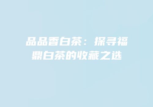 品品香白茶：探寻福鼎白茶的收藏之选