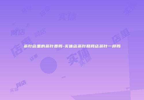 茶叶店里的茶叶贵吗-实体店茶叶和网店茶叶一样吗