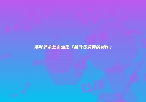 茶叶碎末怎么处理「茶叶萎凋间的制作」