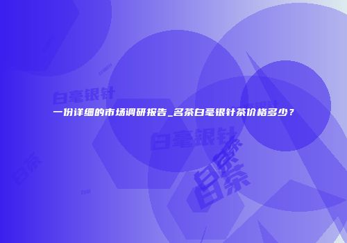 一份详细的市场调研报告_名茶白毫银针茶价格多少？