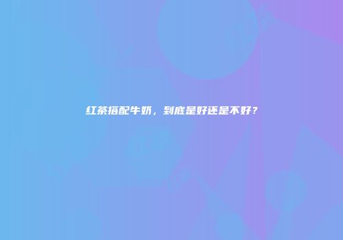红茶搭配牛奶，到底是好还是不好？