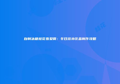 自制冰糖桂花雪梨膏：冬日滋补饮品制作攻略