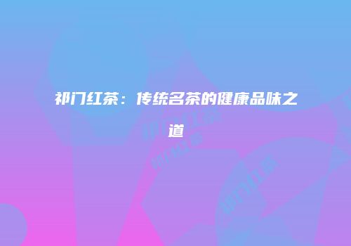祁门红茶：传统名茶的健康品味之道