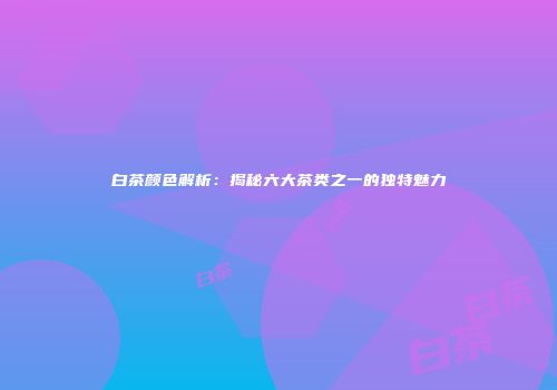 白茶颜色解析：揭秘六大茶类之一的独特魅力