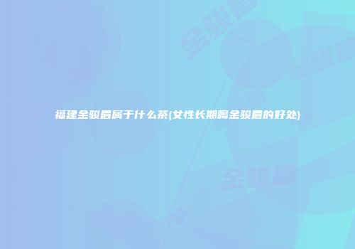福建金骏眉属于什么茶(女性长期喝金骏眉的好处)