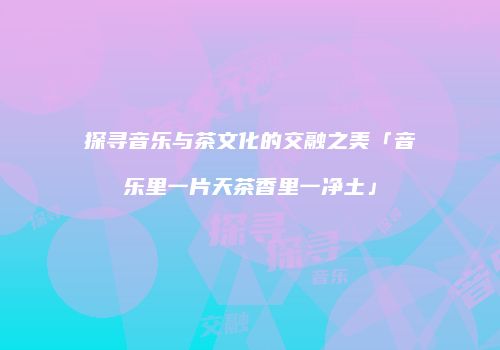 探寻音乐与茶文化的交融之美「音乐里一片天茶香里一净土」