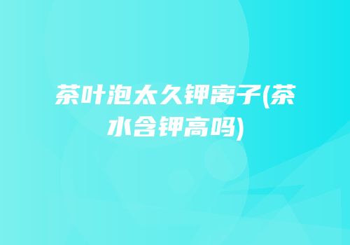 茶叶泡太久钾离子(茶水含钾高吗)