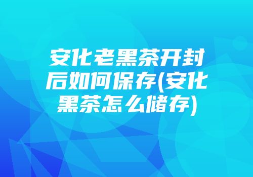 安化老黑茶开封后如何保存(安化黑茶怎么储存)