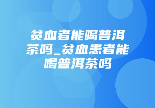 贫血者能喝普洱茶吗_贫血患者能喝普洱茶吗