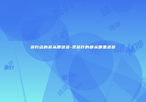 茶叶店的茶从那进货-卖茶叶的都从哪里进货