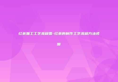 红茶加工工艺流程图-红茶的制作工艺流程方法视频