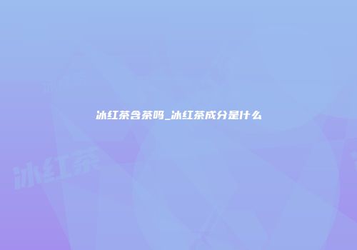 冰红茶含茶吗_冰红茶成分是什么