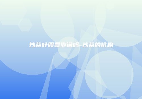 炒茶叶股票靠谱吗-炒茶的价格