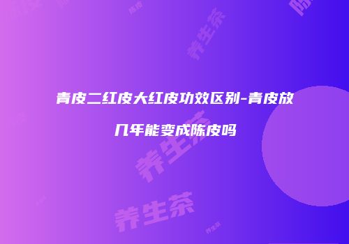 青皮二红皮大红皮功效区别-青皮放几年能变成陈皮吗