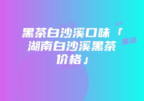 黑茶白沙溪口味「湖南白沙溪黑茶价格」