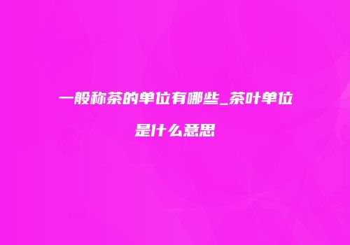 一般称茶的单位有哪些_茶叶单位是什么意思