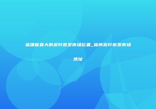 福建省最大的茶叶批发市场位置_福州茶叶批发市场地址