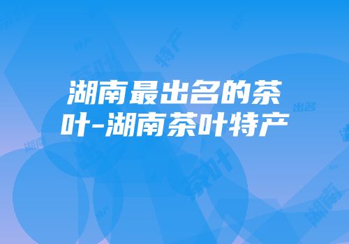 湖南最出名的茶叶-湖南茶叶特产