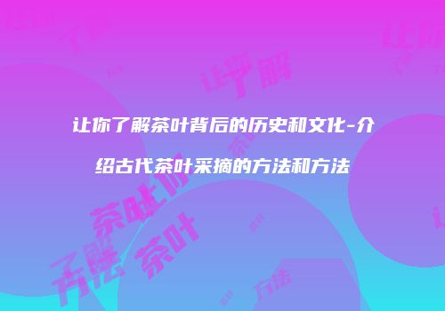 让你了解茶叶背后的历史和文化-介绍古代茶叶采摘的方法和方法
