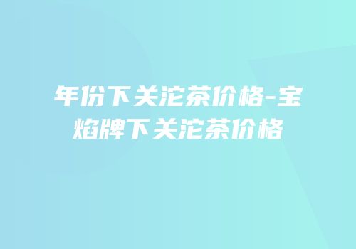 年份下关沱茶价格-宝焰牌下关沱茶价格