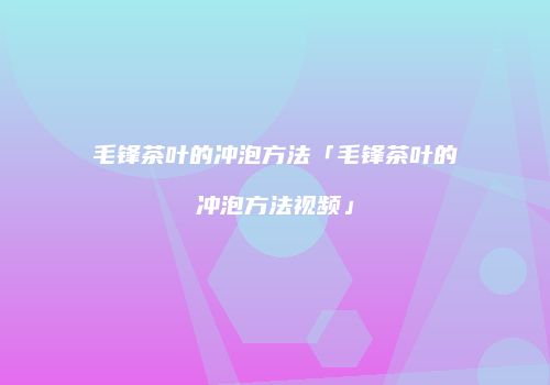 毛锋茶叶的冲泡方法「毛锋茶叶的冲泡方法视频」