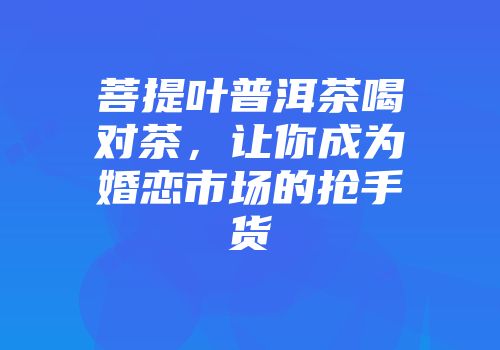 菩提叶普洱茶喝对茶，让你成为婚恋市场的抢手货