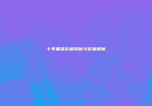 十年黑茶价格揭秘与价值解析