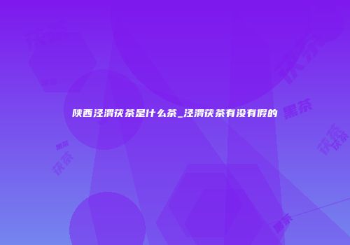 陕西泾渭茯茶是什么茶_泾渭茯茶有没有假的
