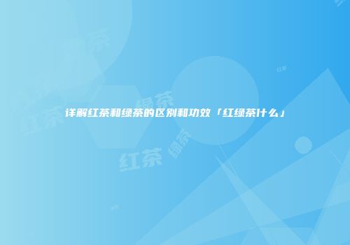 详解红茶和绿茶的区别和功效「红绿茶什么」