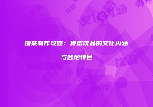 擂茶制作攻略：传统饮品的文化内涵与各地特色