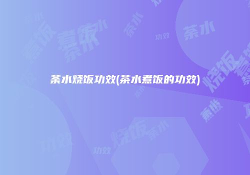 荼水烧饭功效(茶水煮饭的功效)