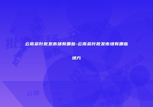 云南茶叶批发市场有哪些-云南茶叶批发市场有哪些地方