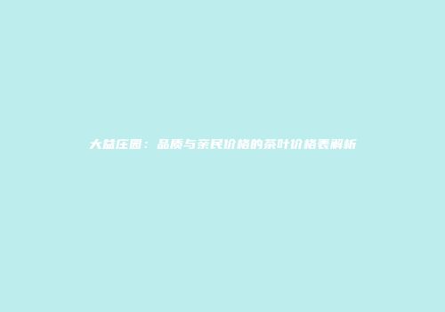 大益庄园：品质与亲民价格的茶叶价格表解析