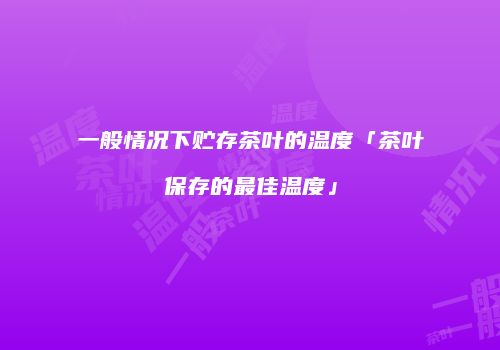 一般情况下贮存茶叶的温度「茶叶保存的最佳温度」